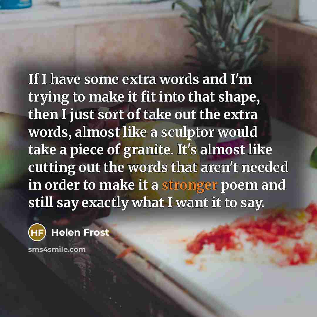 “If I have some extra words and I'm trying to make it fit into that shape, then I just sort of take out the extra words, almost like a sculptor would take a piece of granite. It's almost like cutting out the words that aren't needed in order to make it a stronger poem and still say exactly what I…” quote by Helen Frost