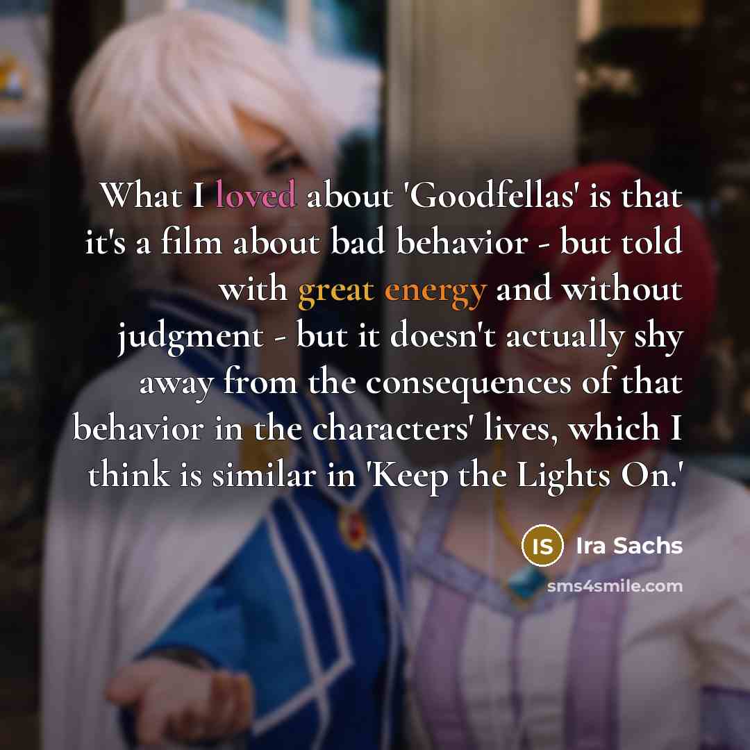 “What I loved about 'Goodfellas' is that it's a film about bad behavior - but told with great energy and without judgment - but it doesn't actually shy away from the consequences of that behavior in the characters' lives, which I think is similar in 'Keep the Lights On.'” quote by Ira Sachs