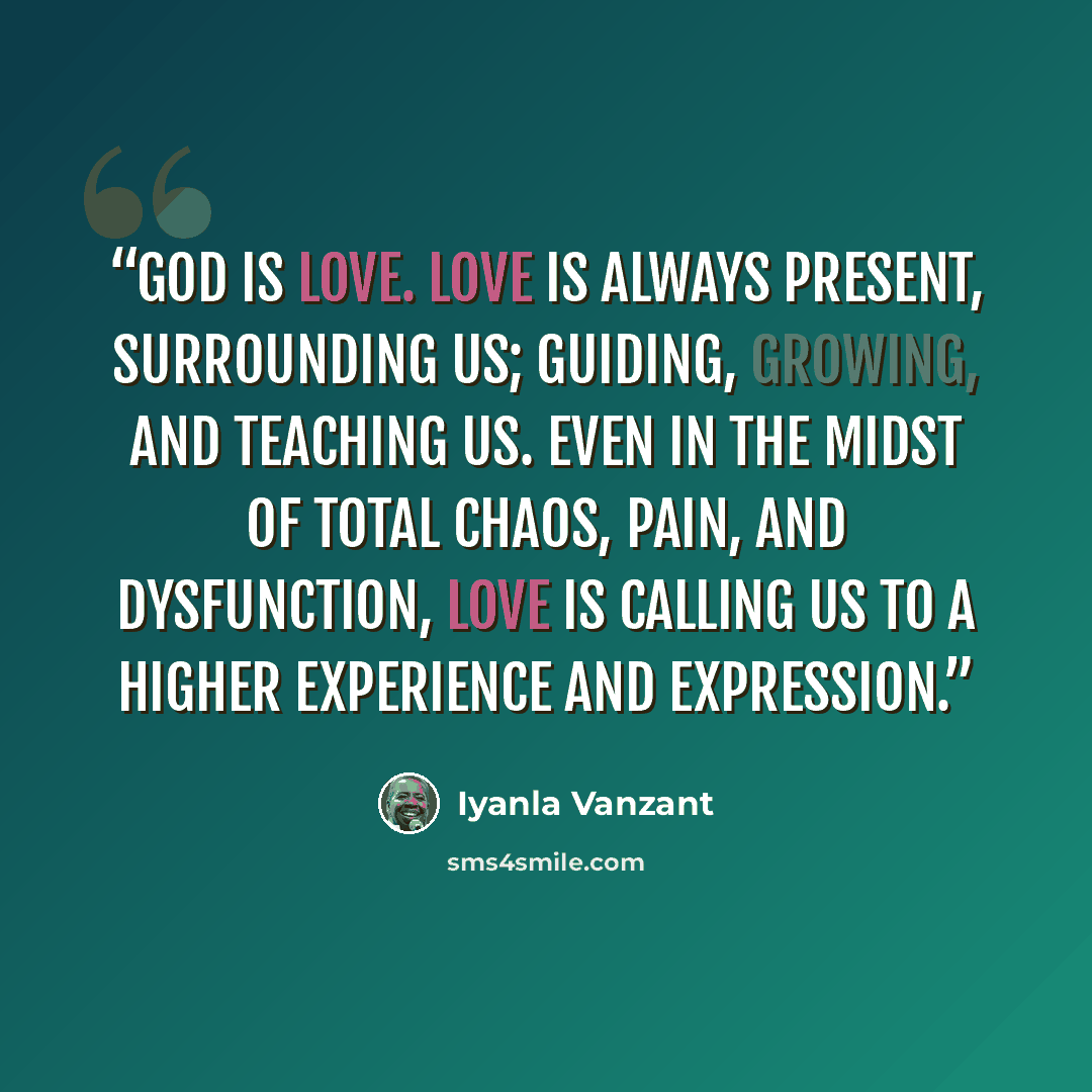 “God is love. Love is always present, surrounding us; guiding, growing, and teaching us. Even in the midst of total chaos, pain, and dysfunction, love is calling us to a higher experience and expression.” quote by Iyanla Vanzant