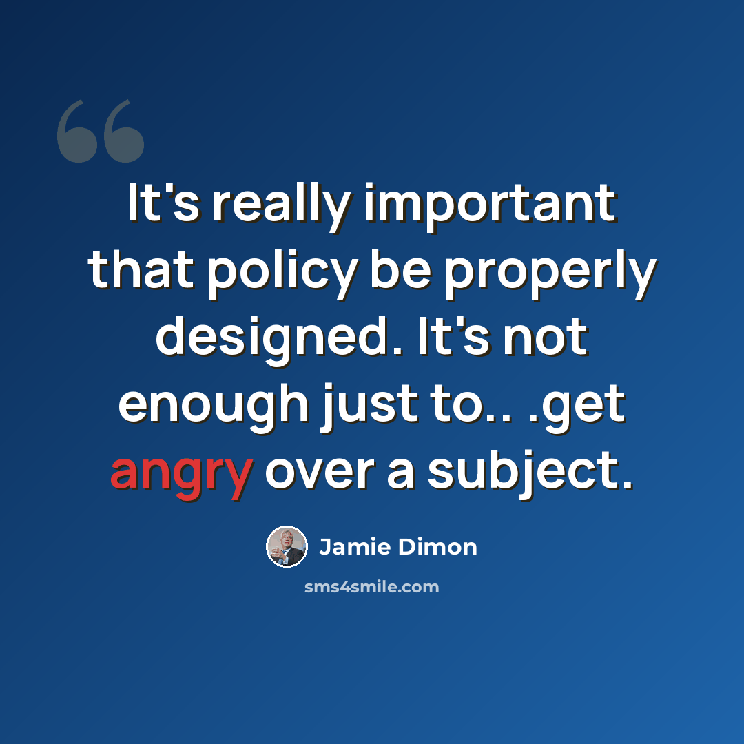 “It's really important that policy be properly designed. It's not enough just to.. .get angry over a subject.” quote by Jamie Dimon