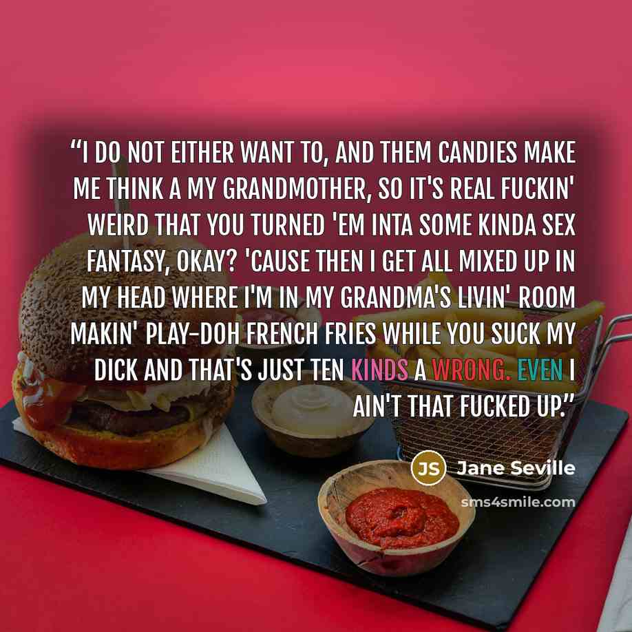 “I do not either want to, and them candies make me think a my grandmother, so it's real fuckin' weird that you turned 'em inta some kinda sex fantasy, okay? 'Cause then I get all mixed up in my head where I'm in my grandma's livin' room makin' Play-Doh french fries while you suck my dick and that's…” quote by Jane Seville