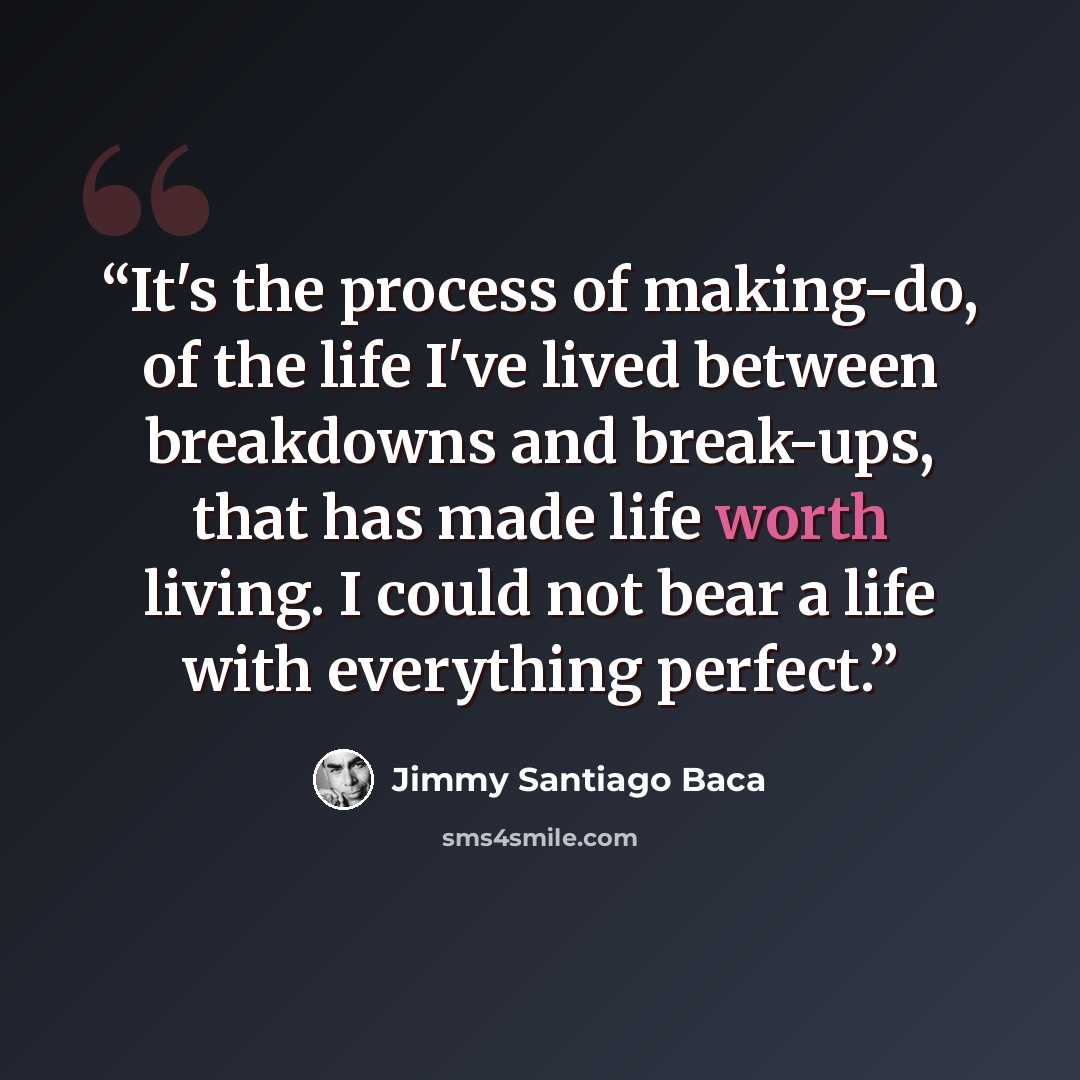 “It's the process of making-do, of the life I've lived between breakdowns and break-ups, that has made life worth living. I could not bear a life with everything perfect.” quote by Jimmy Santiago Baca