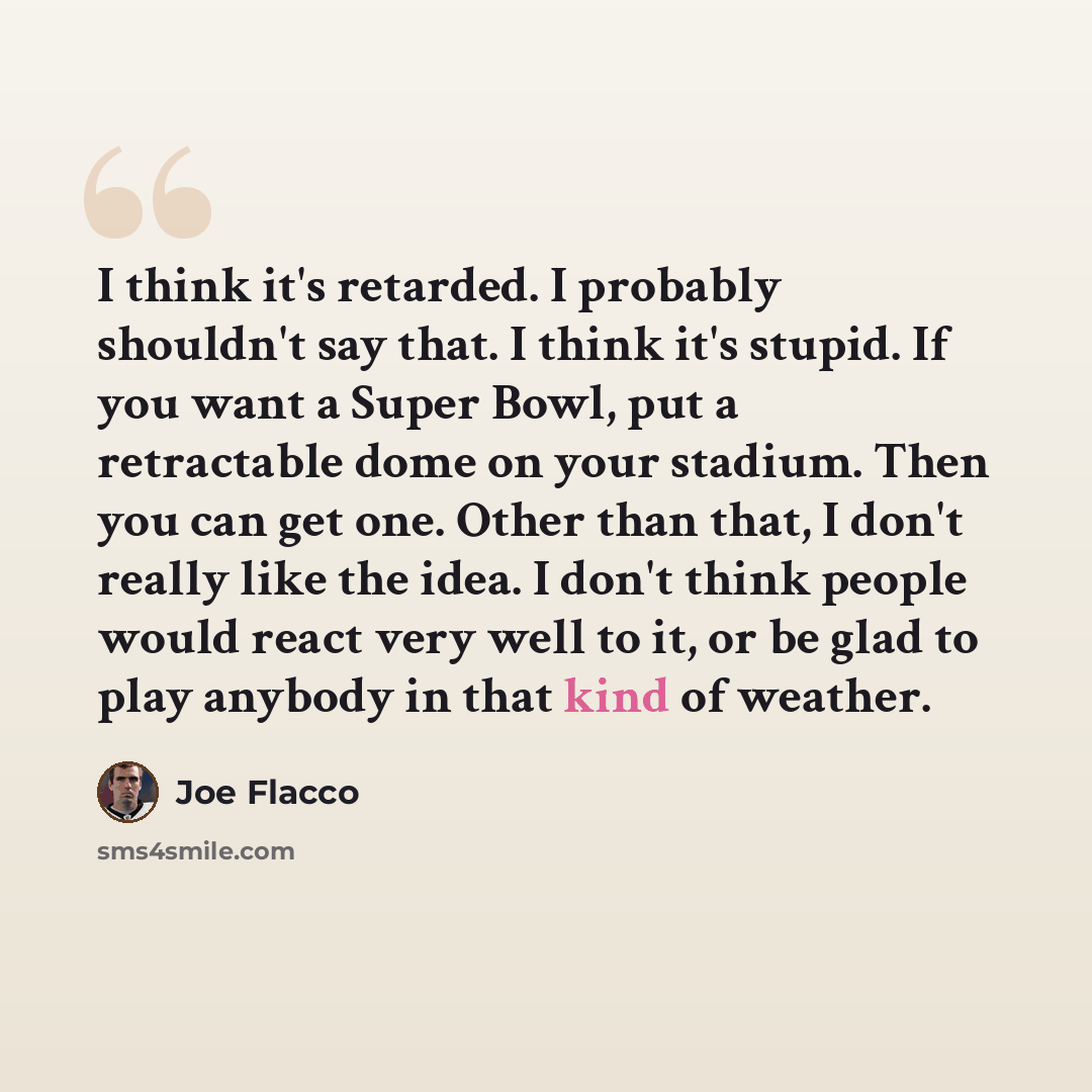 “I think it's retarded. I probably shouldn't say that. I think it's stupid. If you want a Super Bowl, put a retractable dome on your stadium. Then you can get one. Other than that, I don't really like the idea. I don't think people would react very well to it, or be glad to play anybody in that…” quote by Joe Flacco