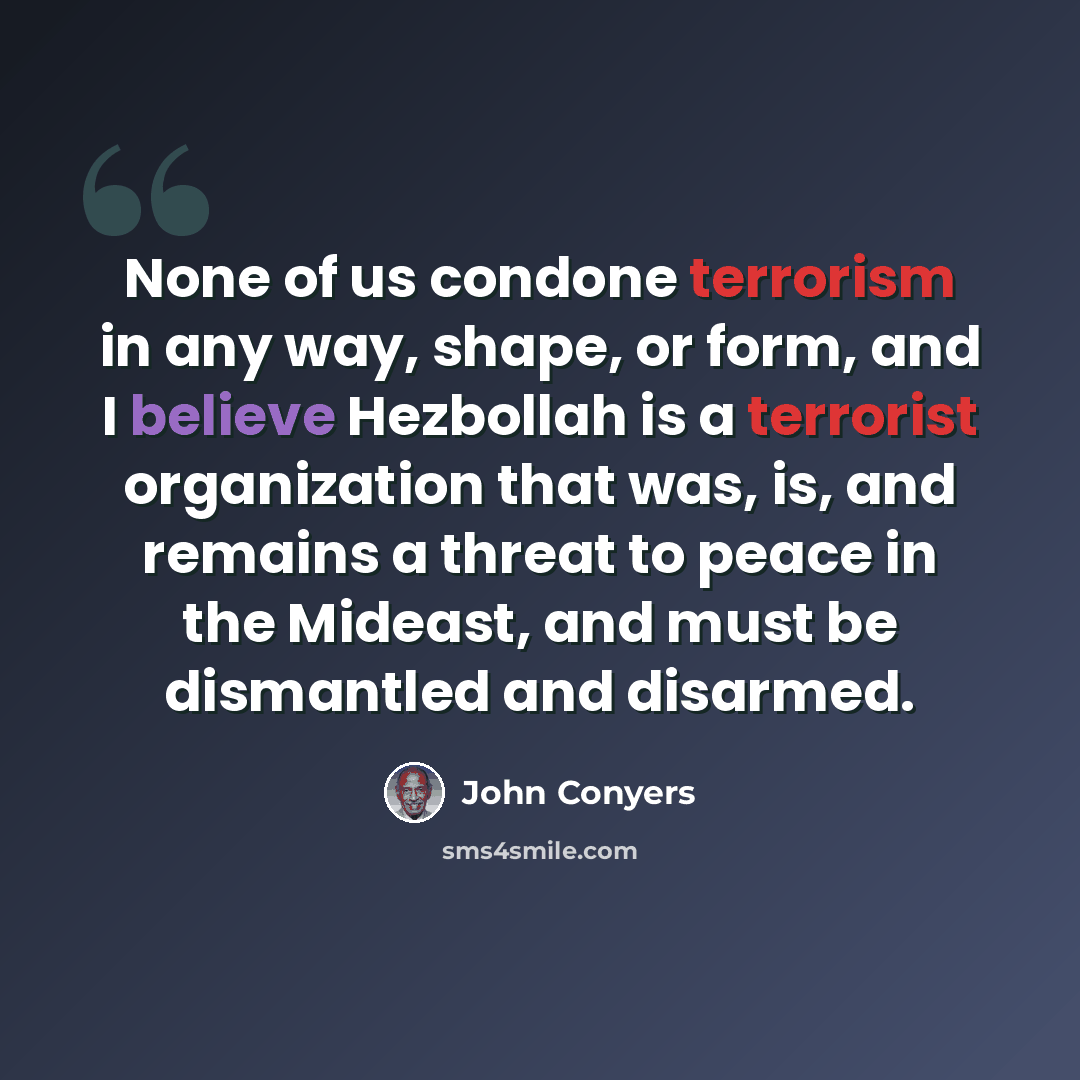 “None of us condone terrorism in any way, shape, or form, and I believe Hezbollah is a terrorist organization that was, is, and remains a threat to peace in the Mideast, and must be dismantled and disarmed.” quote by John Conyers