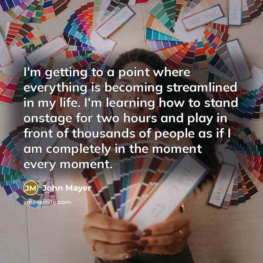 “I'm getting to a point where everything is becoming streamlined in my life. I'm learning how to stand onstage for two hours and play in front of thousands of people as if I am completely in the moment every moment.” quote by John Mayer