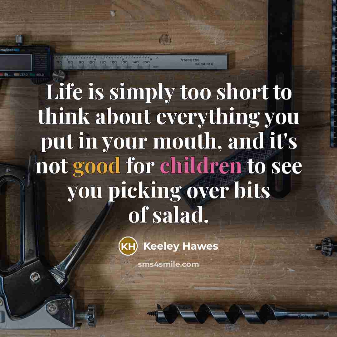 “Life is simply too short to think about everything you put in your mouth, and it's not good for children to see you picking over bits of salad.” quote by Keeley Hawes