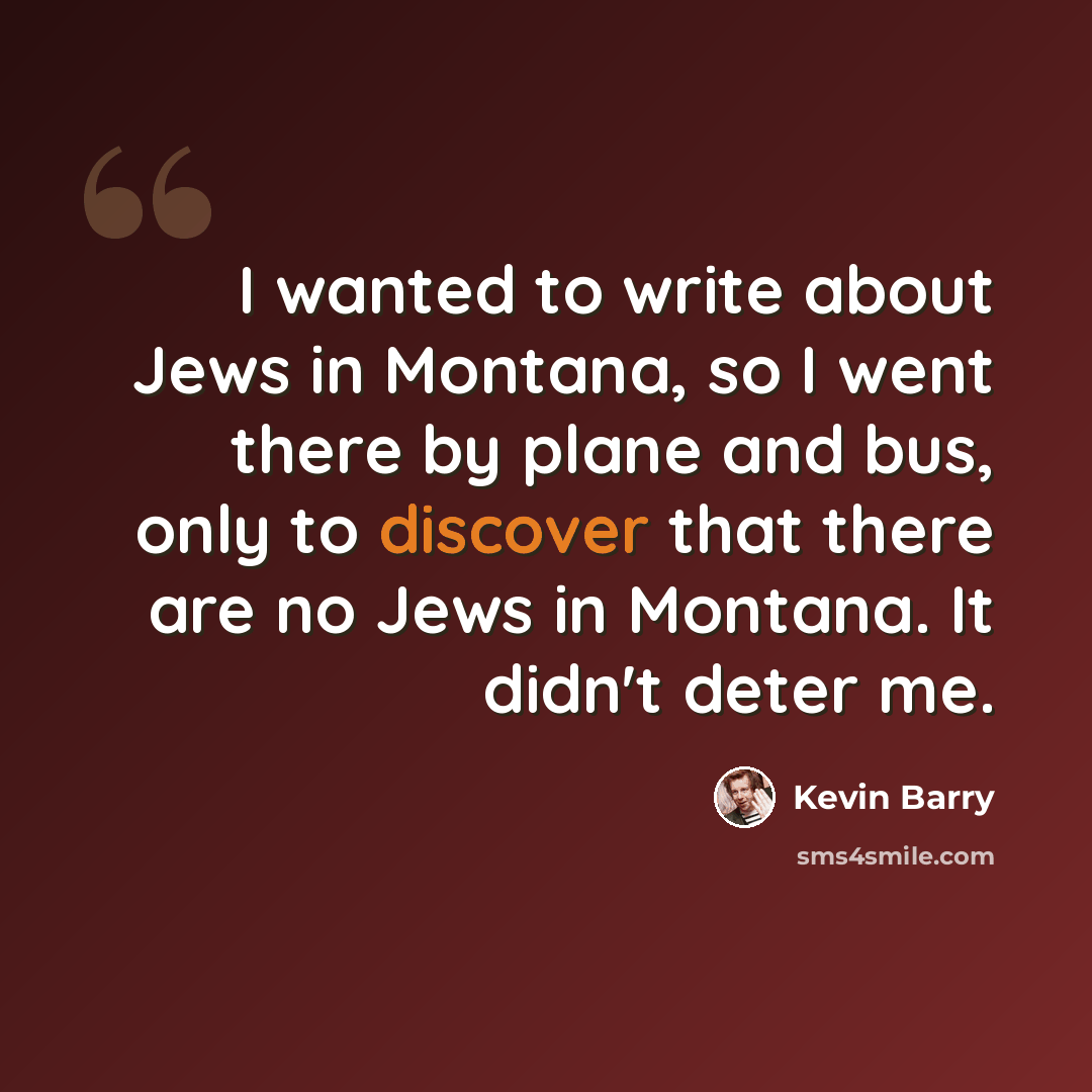 “I wanted to write about Jews in Montana, so I went there by plane and bus, only to discover that there are no Jews in Montana. It didn't deter me.” quote by Kevin Barry