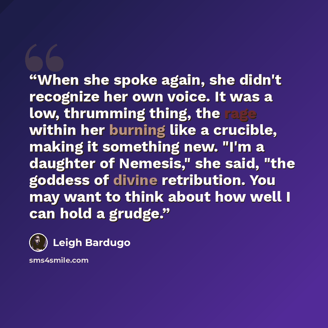 “When she spoke again, she didn't recognize her own voice. It was a low, thrumming thing, the rage within her burning like a crucible, making it something new. "I'm a daughter of Nemesis," she said, "the goddess of divine retribution. You may want to think about how well I can hold a grudge.” quote by Leigh Bardugo