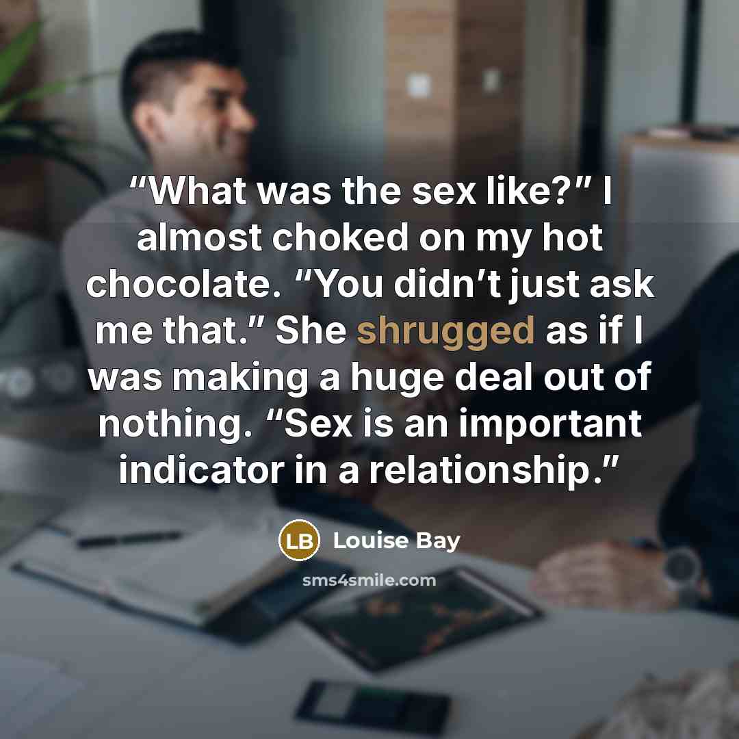 “What was the sex like?” I almost choked on my hot chocolate. “You didn’t just ask me that.” She shrugged as if I was making a huge deal out of nothing. “Sex is an important indicator in a relationship.” quote by Louise Bay