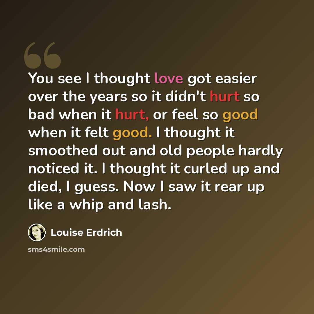 “You see I thought love got easier over the years so it didn't hurt so bad when it hurt, or feel so good when it felt good. I thought it smoothed out and old people hardly noticed it. I thought it curled up and died, I guess. Now I saw it rear up like a whip and lash.” quote by Louise Erdrich