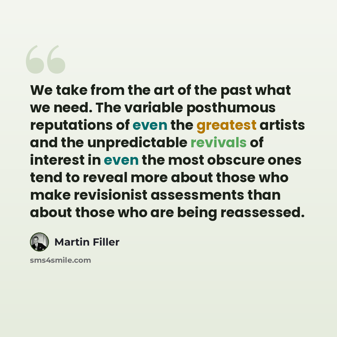 “We take from the art of the past what we need. The variable posthumous reputations of even the greatest artists and the unpredictable revivals of interest in even the most obscure ones tend to reveal more about those who make revisionist assessments than about those who are being reassessed.” quote by Martin Filler