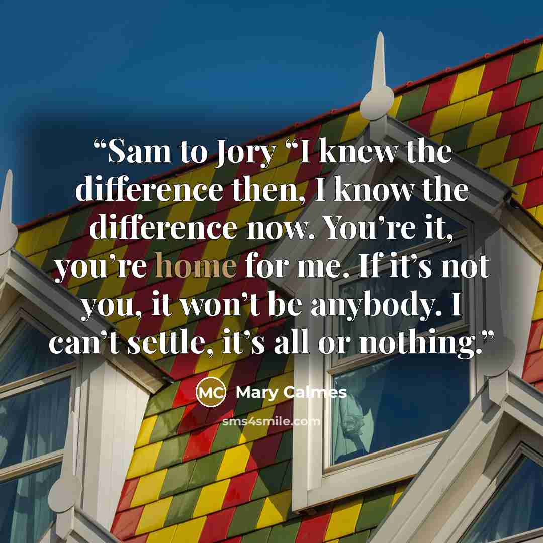 “Sam to Jory “I knew the difference then, I know the difference now. You’re it, you’re home for me. If it’s not you, it won’t be anybody. I can’t settle, it’s all or nothing.” quote by Mary Calmes