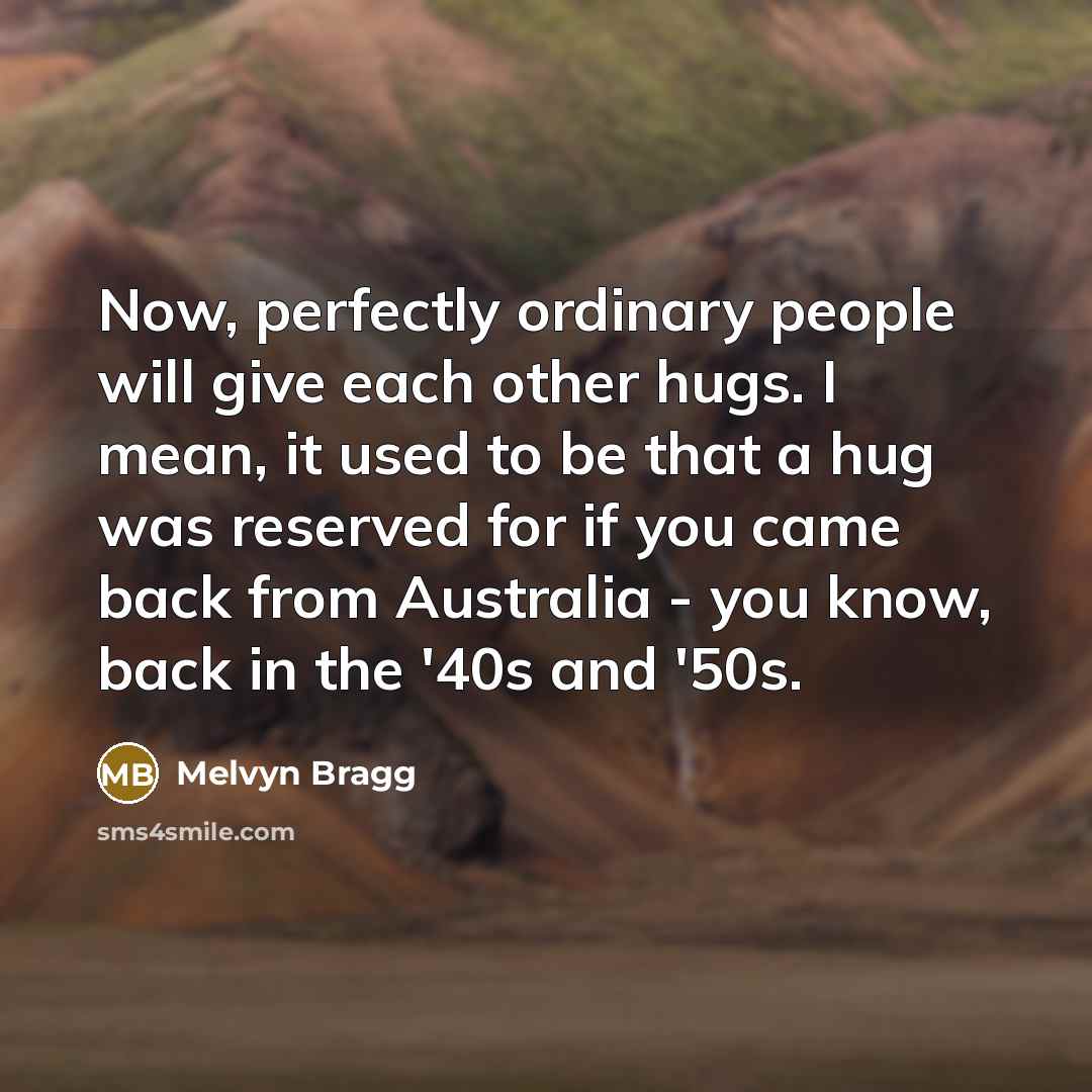 “Now, perfectly ordinary people will give each other hugs. I mean, it used to be that a hug was reserved for if you came back from Australia - you know, back in the '40s and '50s.” quote by Melvyn Bragg