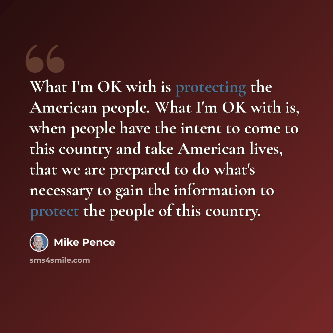 “What I'm OK with is protecting the American people. What I'm OK with is, when people have the intent to come to this country and take American lives, that we are prepared to do what's necessary to gain the information to protect the people of this country.” quote by Mike Pence