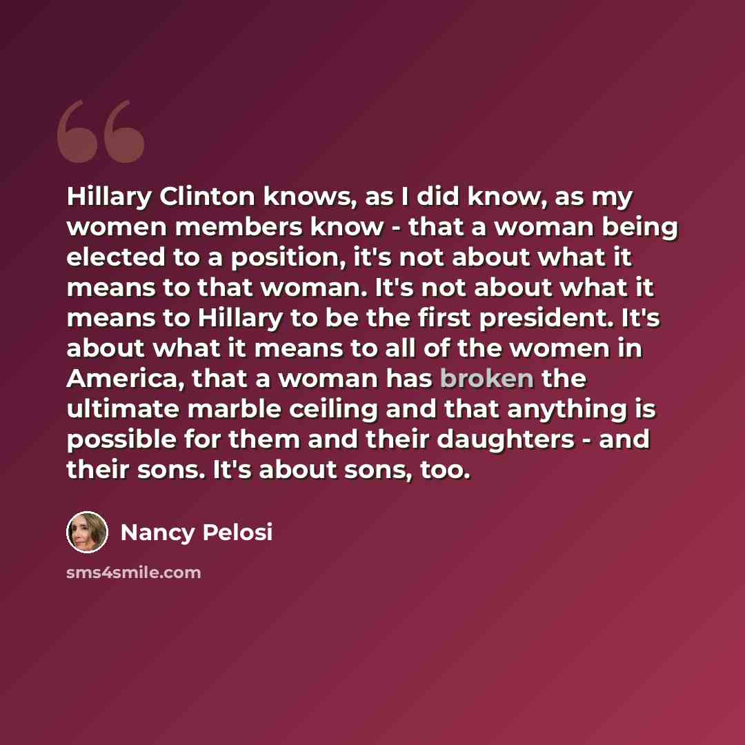“Hillary Clinton knows, as I did know, as my women members know - that a woman being elected to a position, it's not about what it means to that woman. It's not about what it means to Hillary to be the first president. It's about what it means to all of the women in America, that a woman has broken…” quote by Nancy Pelosi