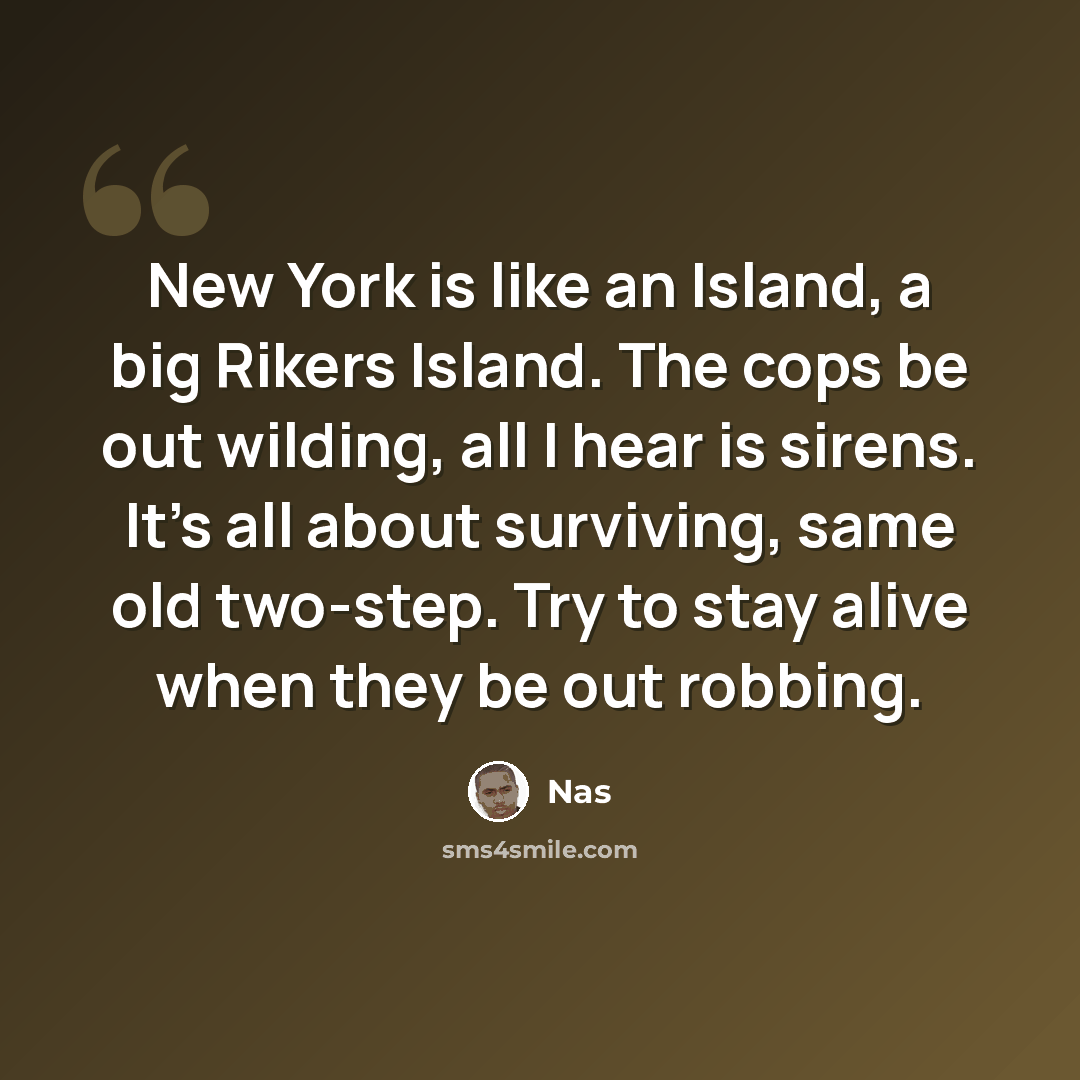 “New York is like an Island, a big Rikers Island. The cops be out wilding, all I hear is sirens. It's all about surviving, same old two-step. Try to stay alive when they be out robbing.” quote by Nas