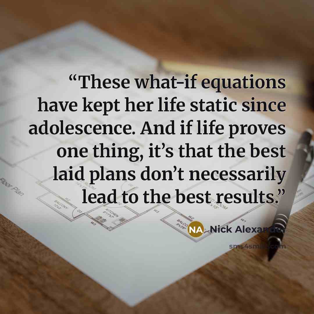 “These what-if equations have kept her life static since adolescence. And if life proves one thing, it’s that the best laid plans don’t necessarily lead to the best results.” quote by Nick Alexander