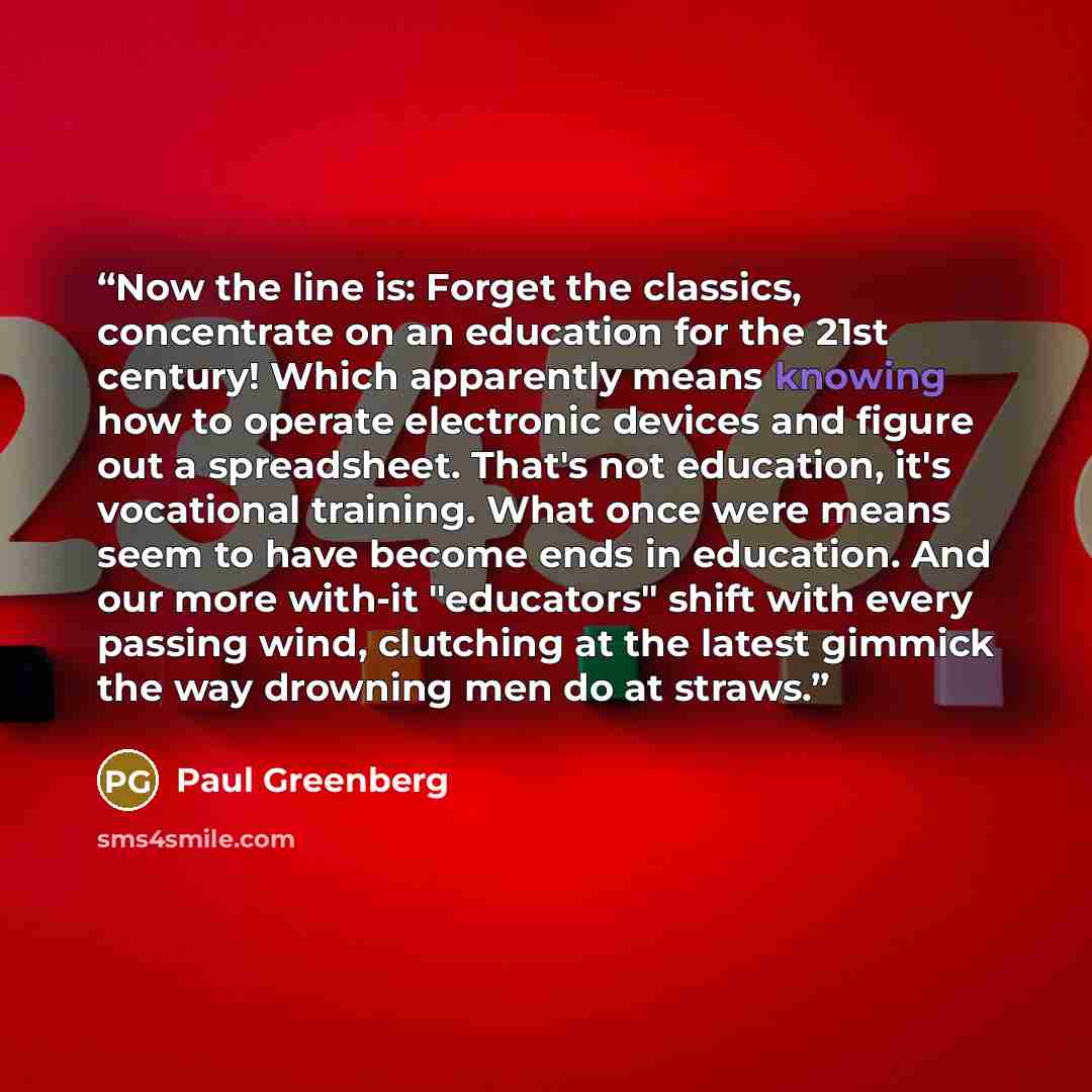 “Now the line is: Forget the classics, concentrate on an education for the 21st century! Which apparently means knowing how to operate electronic devices and figure out a spreadsheet. That's not education, it's vocational training. What once were means seem to have become ends in education. And our…” quote by Paul Greenberg