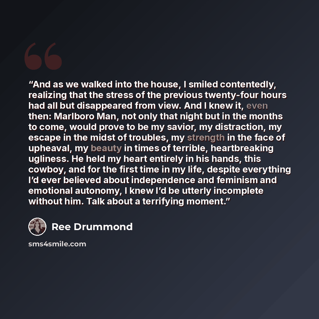 “And as we walked into the house, I smiled contentedly, realizing that the stress of the previous twenty-four hours had all but disappeared from view. And I knew it, even then: Marlboro Man, not only that night but in the months to come, would prove to be my savior, my distraction, my escape in the…” quote by Ree Drummond