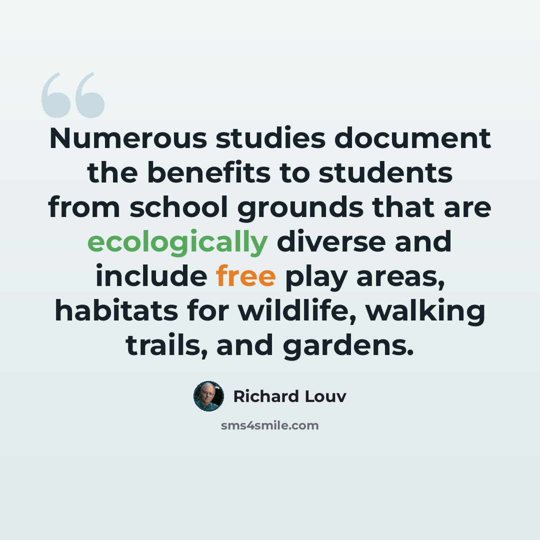 “Numerous studies document the benefits to students from school grounds that are ecologically diverse and include free play areas, habitats for wildlife, walking trails, and gardens.” quote by Richard Louv