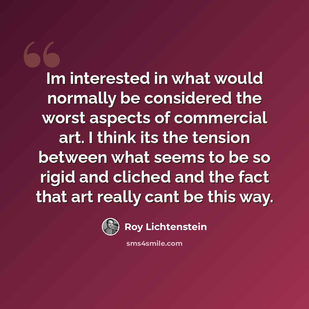 “Im interested in what would normally be considered the worst aspects of commercial art. I think its the tension between what seems to be so rigid and cliched and the fact that art really cant be this way.” quote by Roy Lichtenstein