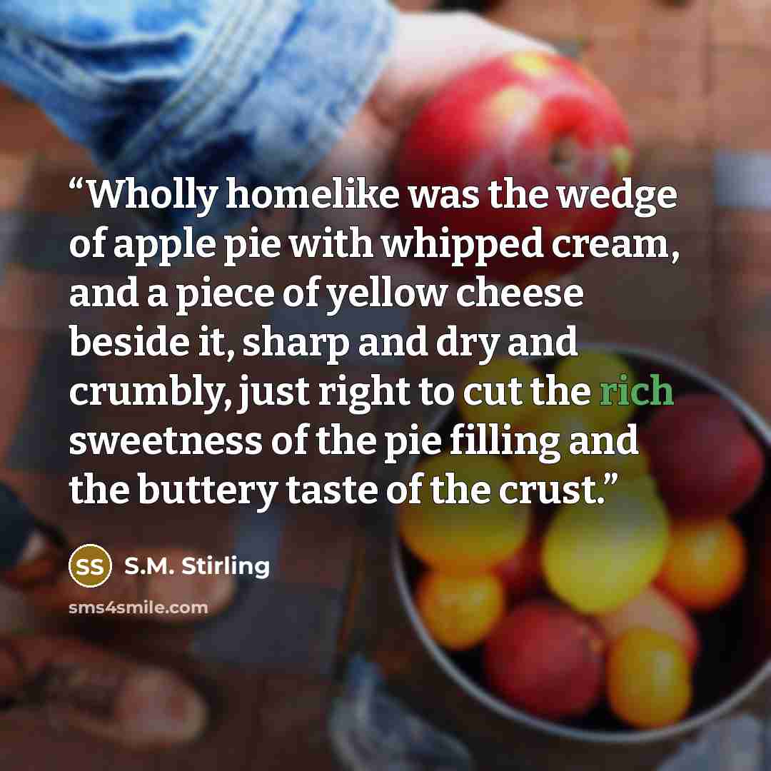 “Wholly homelike was the wedge of apple pie with whipped cream, and a piece of yellow cheese beside it, sharp and dry and crumbly, just right to cut the rich sweetness of the pie filling and the buttery taste of the crust.” quote by S.M. Stirling