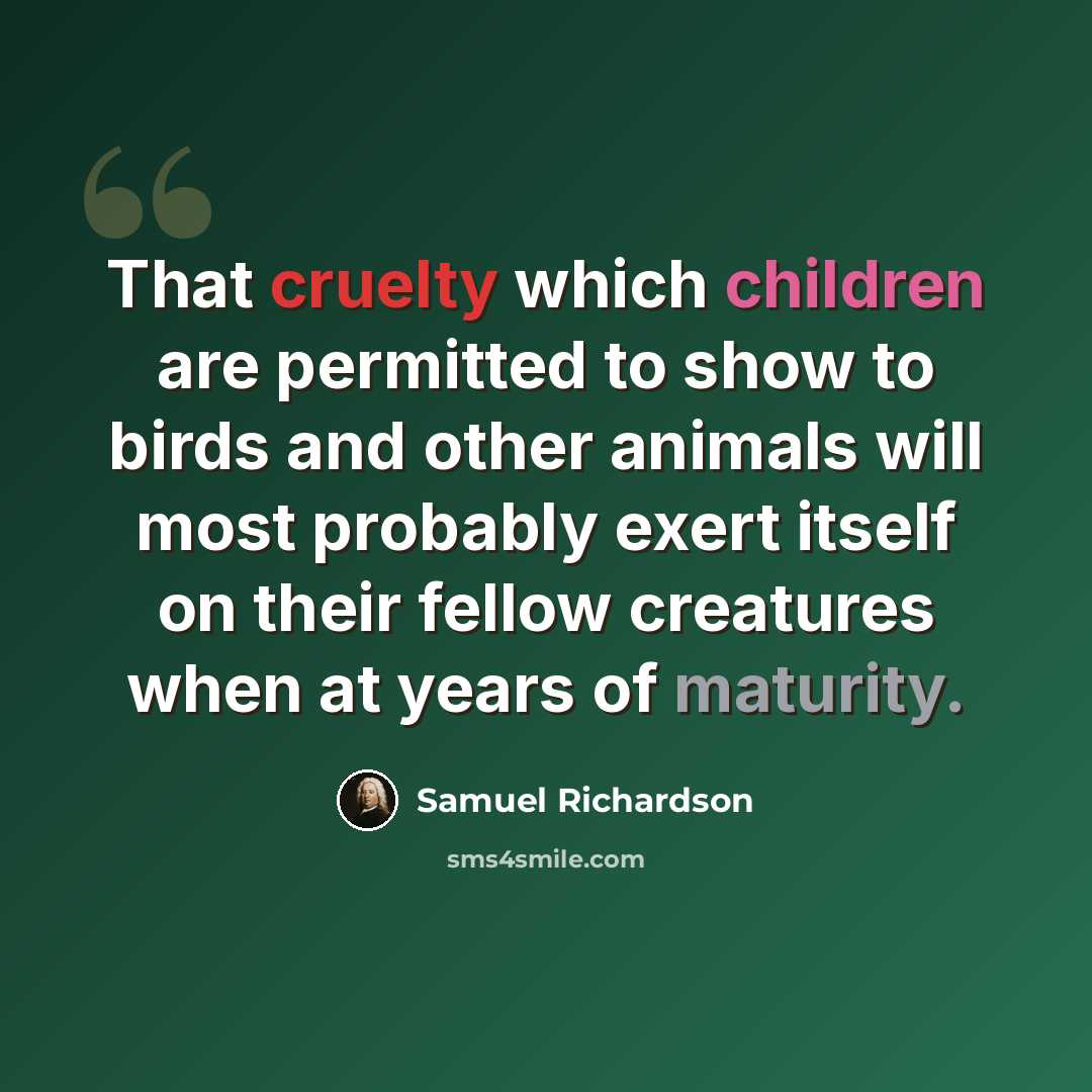 “That cruelty which children are permitted to show to birds and other animals will most probably exert itself on their fellow creatures when at years of maturity.” quote by Samuel Richardson