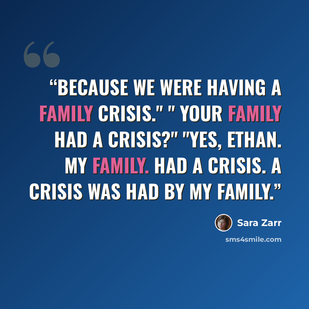 “Because we were having a family crisis." " Your family had a crisis?" "Yes, Ethan. My family. Had a crisis. A crisis was had by my family.” quote by Sara Zarr