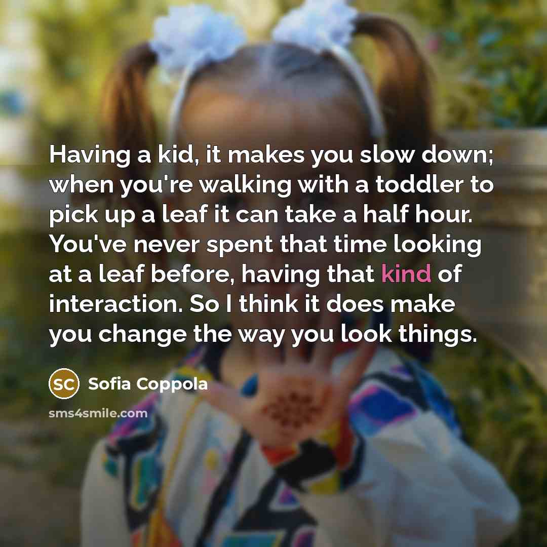 “Having a kid, it makes you slow down; when you're walking with a toddler to pick up a leaf it can take a half hour. You've never spent that time looking at a leaf before, having that kind of interaction. So I think it does make you change the way you look things.” quote by Sofia Coppola