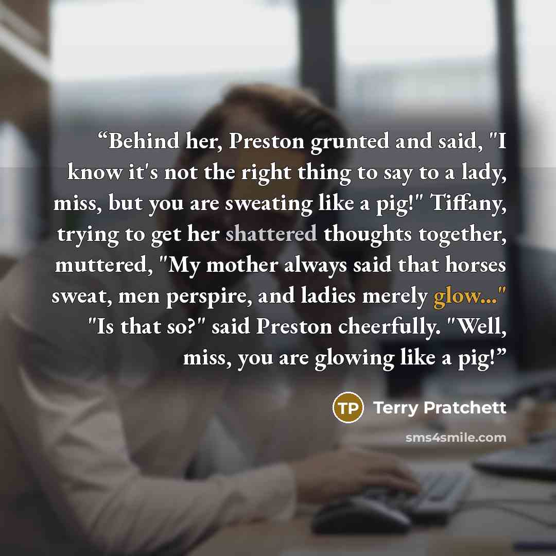 “Behind her, Preston grunted and said, "I know it's not the right thing to say to a lady, miss, but you are sweating like a pig!" Tiffany, trying to get her shattered thoughts together, muttered, "My mother always said that horses sweat, men perspire, and ladies merely glow..." "Is that so?" said…” quote by Terry Pratchett