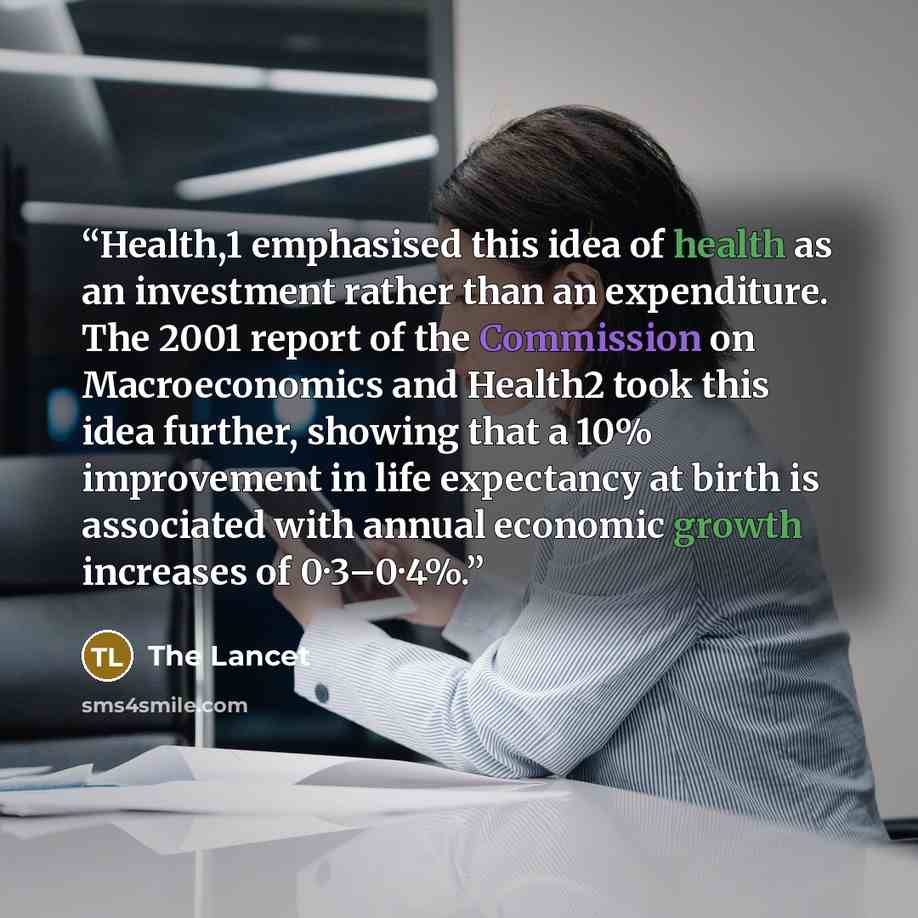“Health,1 emphasised this idea of health as an investment rather than an expenditure. The 2001 report of the Commission on Macroeconomics and Health2 took this idea further, showing that a 10% improvement in life expectancy at birth is associated with annual economic growth increases of 0·3–0·4%.” quote by The Lancet