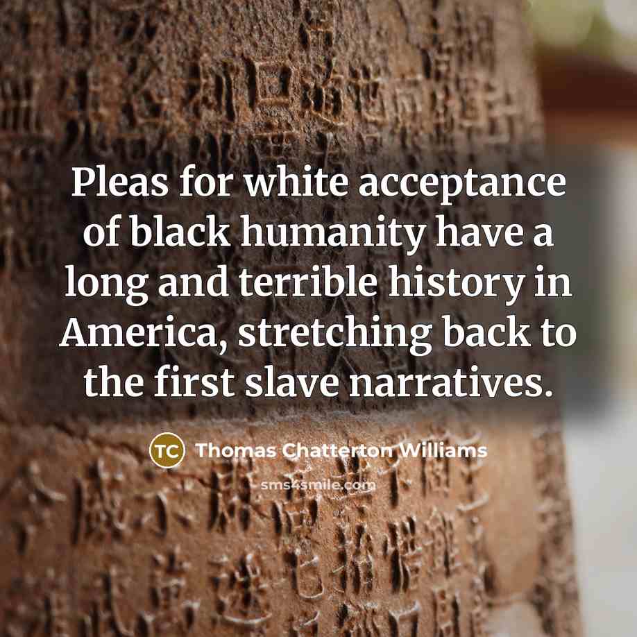 “Pleas for white acceptance of black humanity have a long and terrible history in America, stretching back to the first slave narratives.” quote by Thomas Chatterton Williams