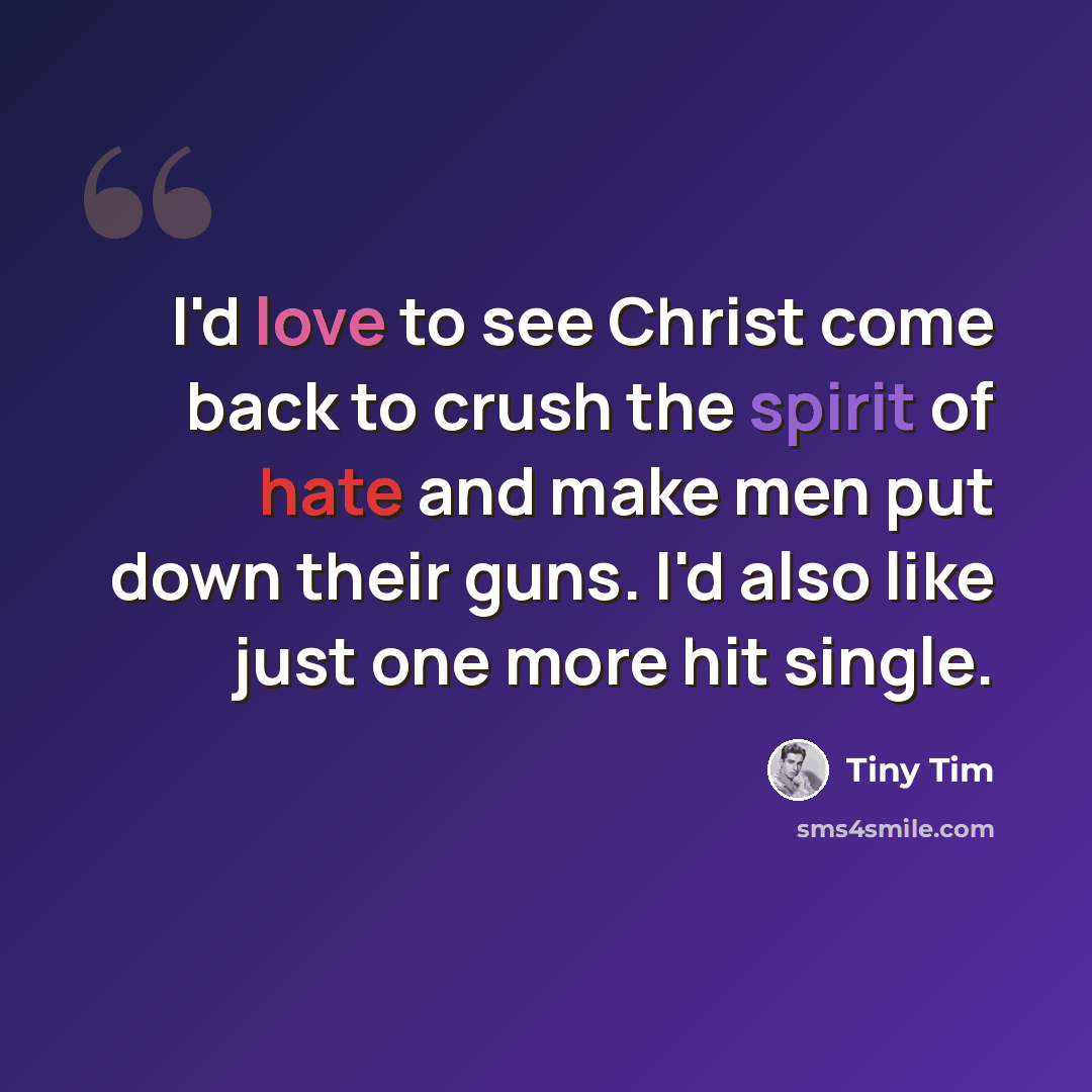 “I'd love to see Christ come back to crush the spirit of hate and make men put down their guns. I'd also like just one more hit single.” quote by Tiny Tim
