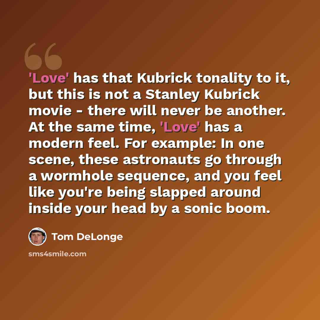 “'Love' has that Kubrick tonality to it, but this is not a Stanley Kubrick movie - there will never be another. At the same time, 'Love' has a modern feel. For example: In one scene, these astronauts go through a wormhole sequence, and you feel like you're being slapped around inside your head by a…” quote by Tom DeLonge