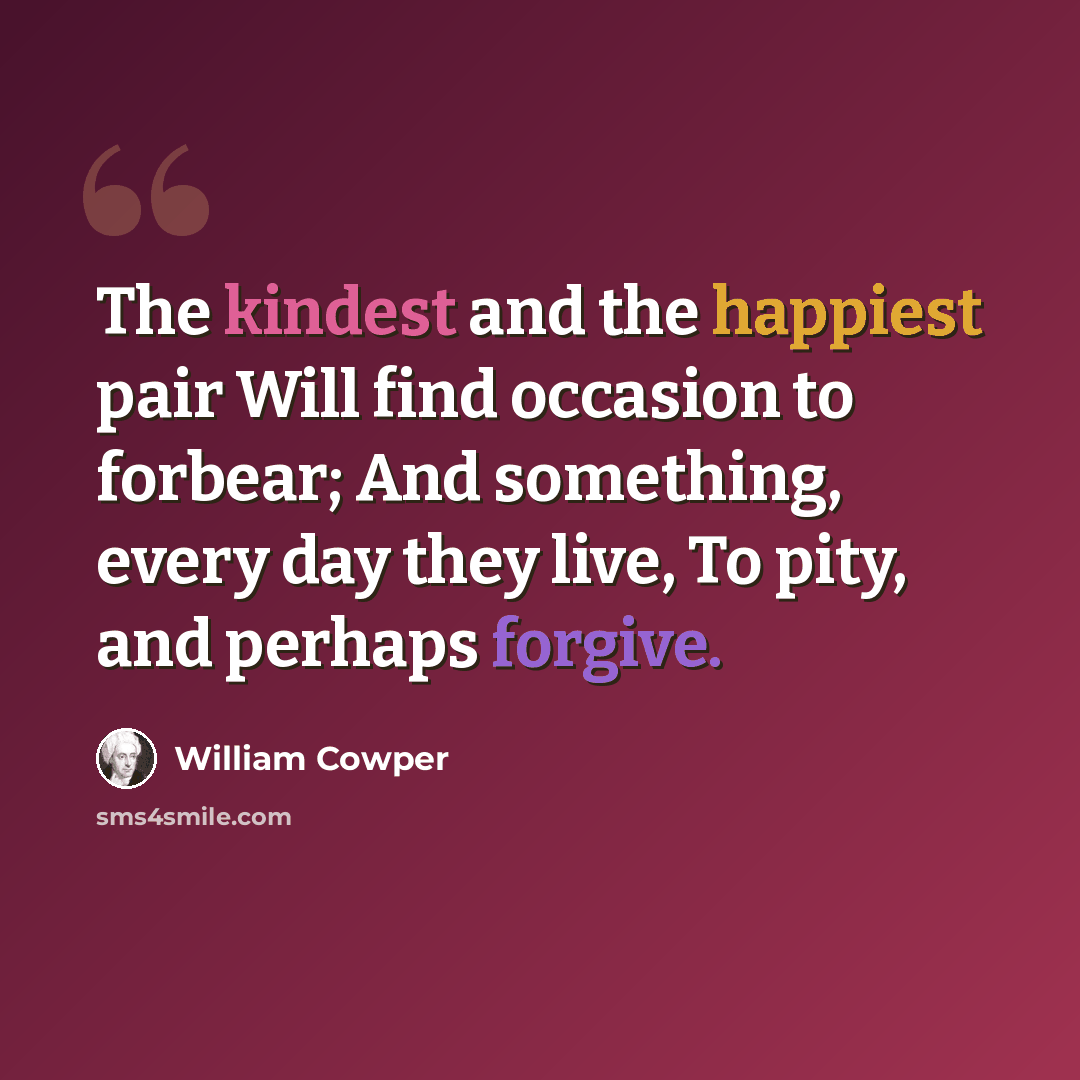 “The kindest and the happiest pair Will find occasion to forbear; And something, every day they live, To pity, and perhaps forgive.” quote by William Cowper