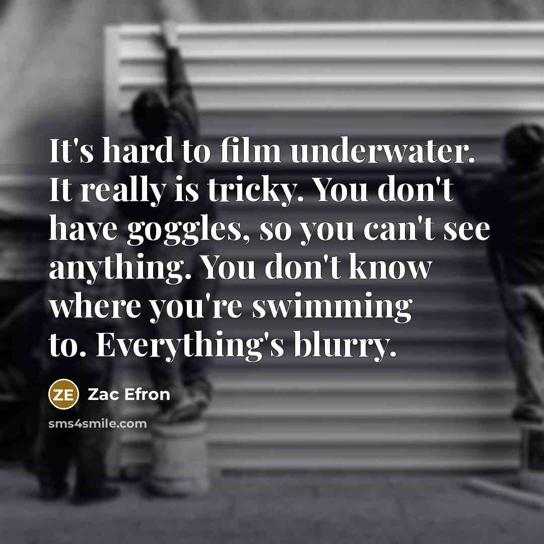 “It's hard to film underwater. It really is tricky. You don't have goggles, so you can't see anything. You don't know where you're swimming to. Everything's blurry.” quote by Zac Efron