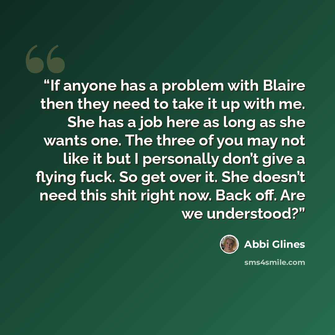 “If anyone has a problem with Blaire then they need to take it up with me. She has a job here as long as she wants one. The three of you may not like it but I personally don’t give a flying fuck. So get over it. She doesn’t need this shit right now. Back off. Are we understood?” quote by Abbi Glines