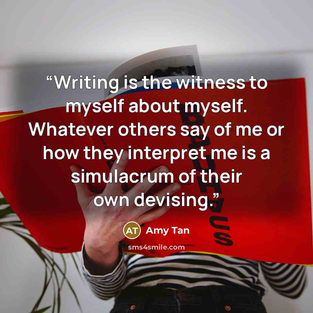 “Writing is the witness to myself about myself. Whatever others say of me or how they interpret me is a simulacrum of their own devising.” quote by Amy Tan