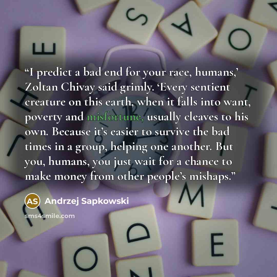 “I predict a bad end for your race, humans,’ Zoltan Chivay said grimly. ‘Every sentient creature on this earth, when it falls into want, poverty and misfortune, usually cleaves to his own. Because it’s easier to survive the bad times in a group, helping one another. But you, humans, you just wait…” quote by Andrzej Sapkowski