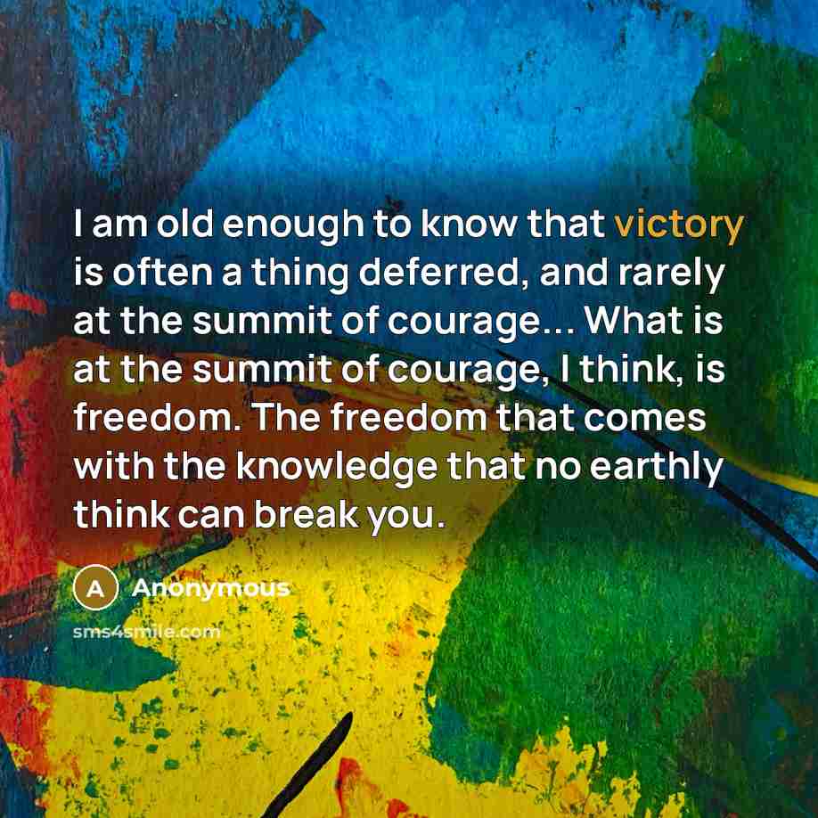 “I am old enough to know that victory is often a thing deferred, and rarely at the summit of courage... What is at the summit of courage, I think, is freedom. The freedom that comes with the knowledge that no earthly think can break you.” quote by Anonymous