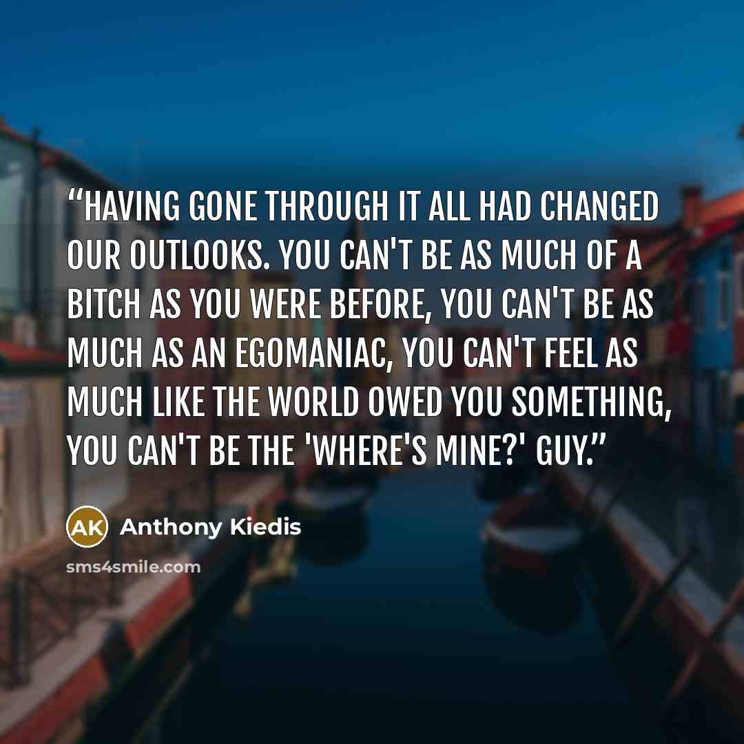“Having gone through it all had changed our outlooks. You can't be as much of a bitch as you were before, you can't be as much as an egomaniac, you can't feel as much like the world owed you something, you can't be the 'where's mine?' guy.” quote by Anthony Kiedis