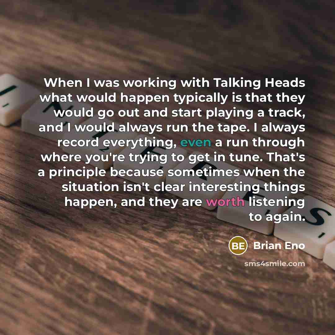 “When I was working with Talking Heads what would happen typically is that they would go out and start playing a track, and I would always run the tape. I always record everything, even a run through where you're trying to get in tune. That's a principle because sometimes when the situation isn't…” quote by Brian Eno