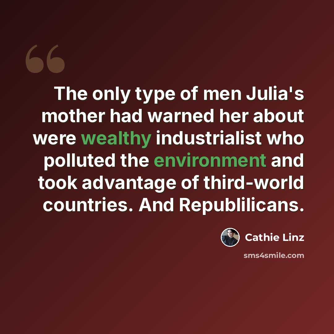 “The only type of men Julia's mother had warned her about were wealthy industrialist who polluted the environment and took advantage of third-world countries. And Republilicans.” quote by Cathie Linz