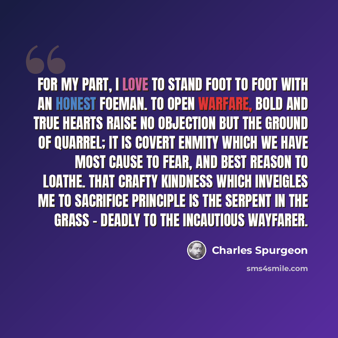 “For my part, I love to stand foot to foot with an honest foeman. To open warfare, bold and true hearts raise no objection but the ground of quarrel; it is covert enmity which we have most cause to fear, and best reason to loathe. That crafty kindness which inveigles me to sacrifice principle is…” quote by Charles Spurgeon