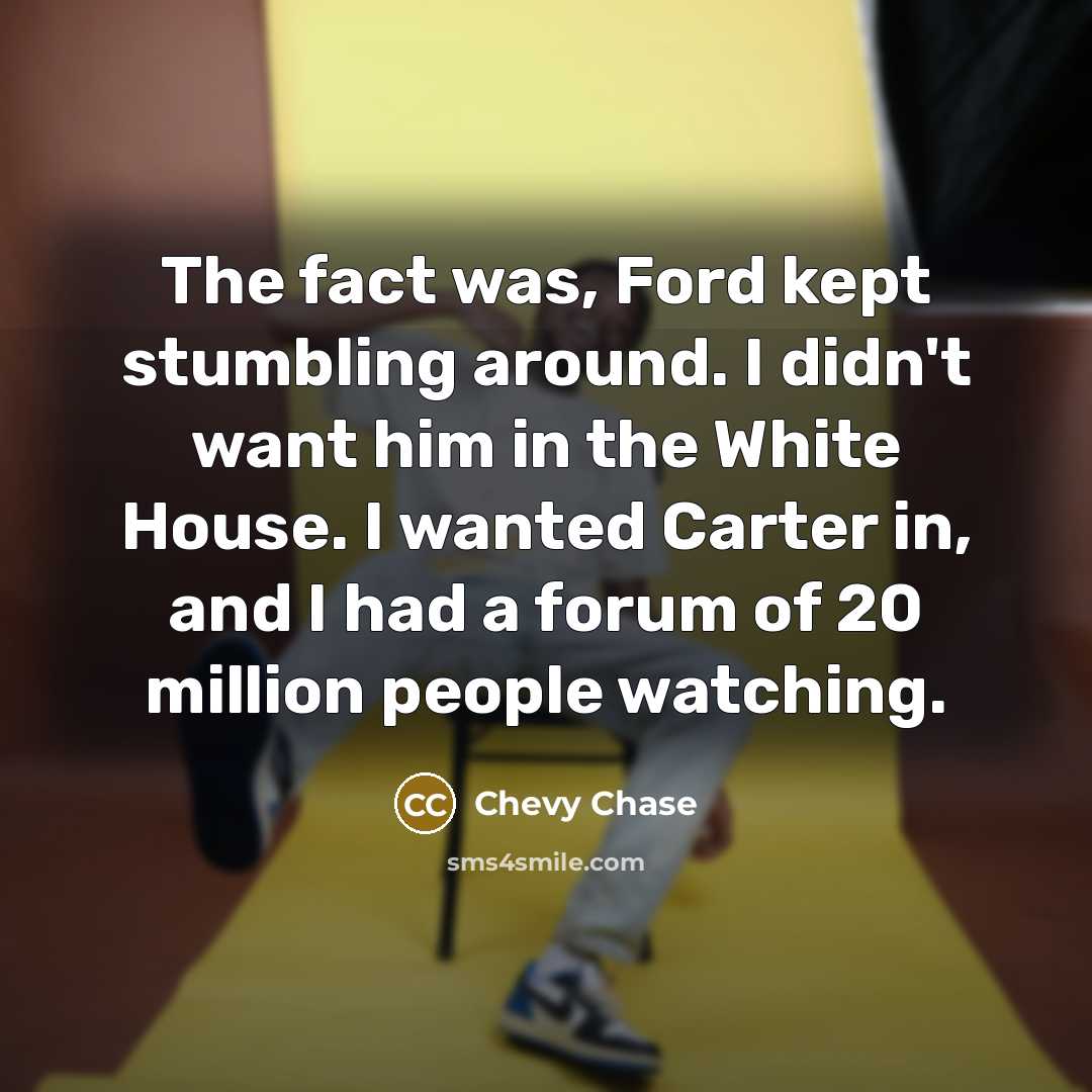 “The fact was, Ford kept stumbling around. I didn't want him in the White House. I wanted Carter in, and I had a forum of 20 million people watching.” quote by Chevy Chase
