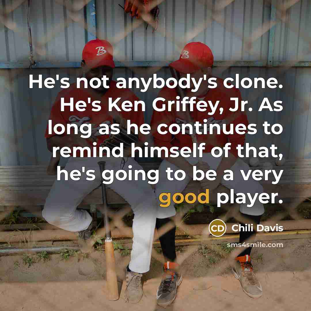 “He's not anybody's clone. He's Ken Griffey, Jr. As long as he continues to remind himself of that, he's going to be a very good player.” quote by Chili Davis
