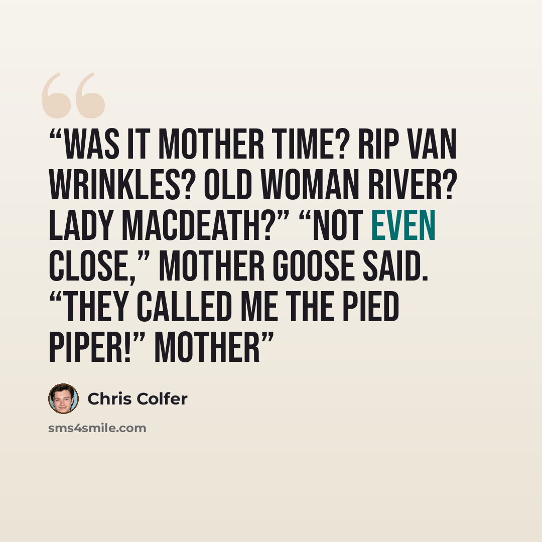 “Was it Mother Time? Rip Van Wrinkles? Old Woman River? Lady MacDeath?” “Not even close,” Mother Goose said. “They called me the Pied Piper!” Mother” quote by Chris Colfer