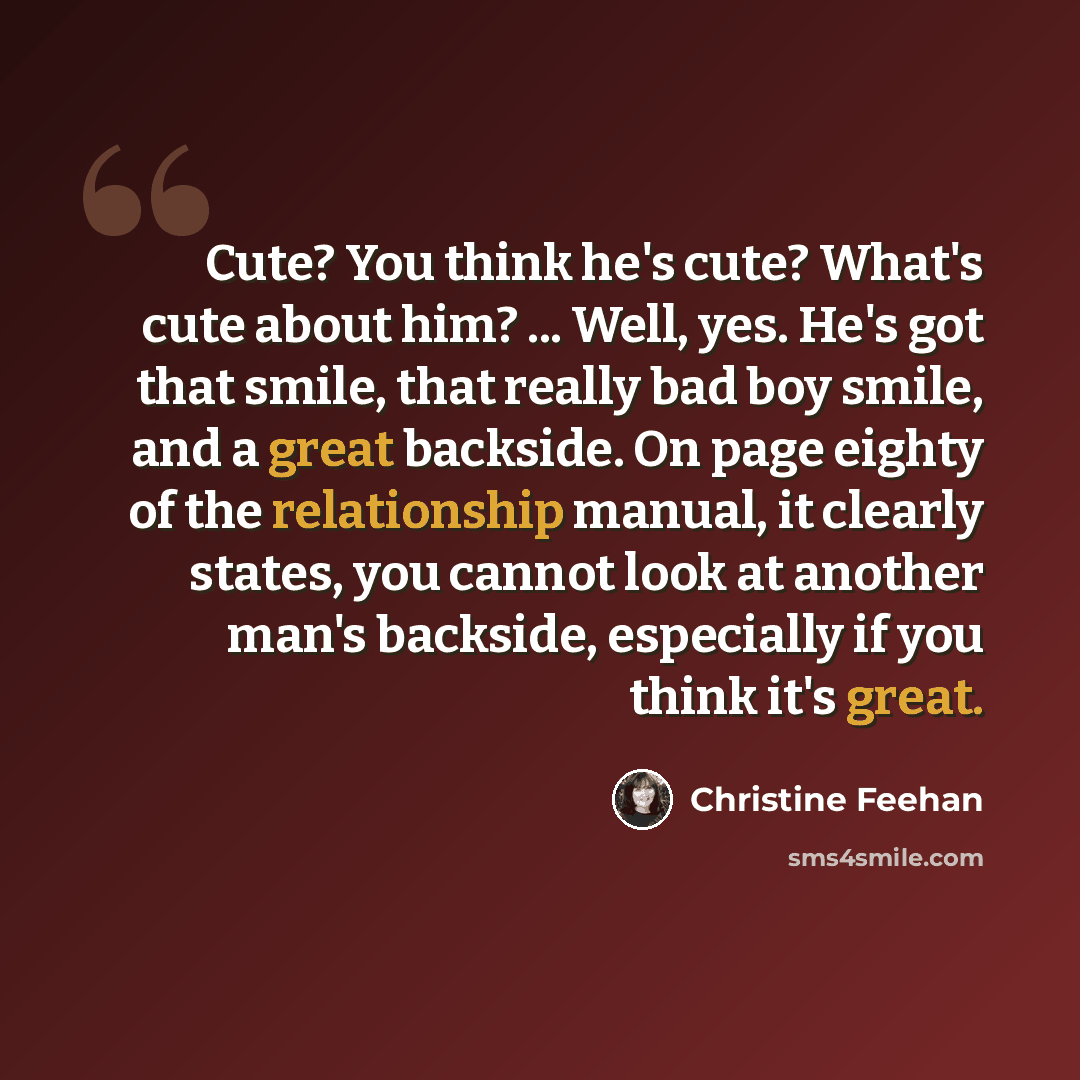 “Cute? You think he's cute? What's cute about him? ... Well, yes. He's got that smile, that really bad boy smile, and a great backside. On page eighty of the relationship manual, it clearly states, you cannot look at another man's backside, especially if you think it's great.” quote by Christine Feehan