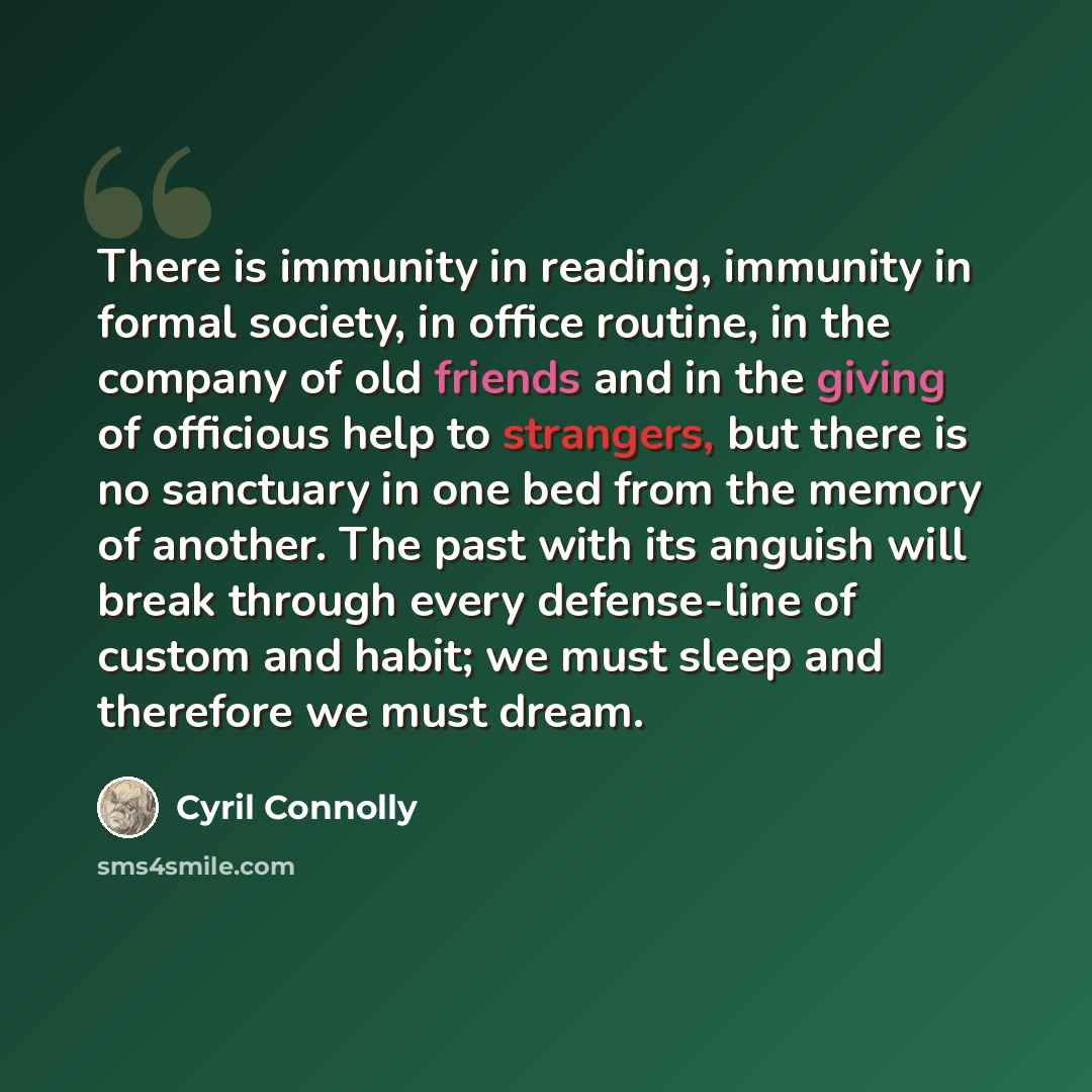 “There is immunity in reading, immunity in formal society, in office routine, in the company of old friends and in the giving of officious help to strangers, but there is no sanctuary in one bed from the memory of another. The past with its anguish will break through every defense-line of custom…” quote by Cyril Connolly