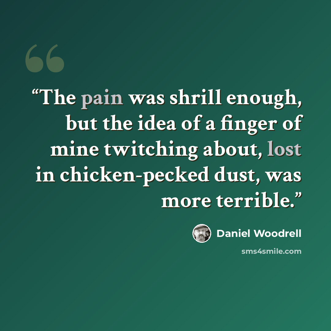 “The pain was shrill enough, but the idea of a finger of mine twitching about, lost in chicken-pecked dust, was more terrible.” quote by Daniel Woodrell